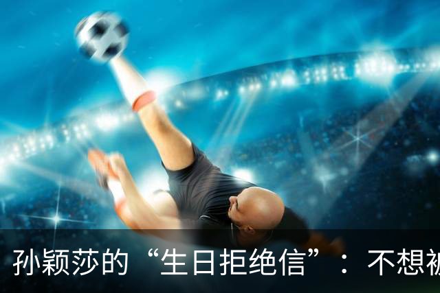 孙颖莎的“生日拒绝信”：不想被祝福搞得乱七八糟